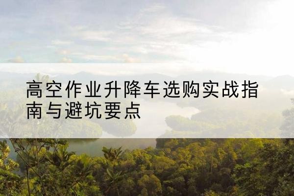 石棉升降车怎么选-高空作业升降车选购实战指南与避坑要点