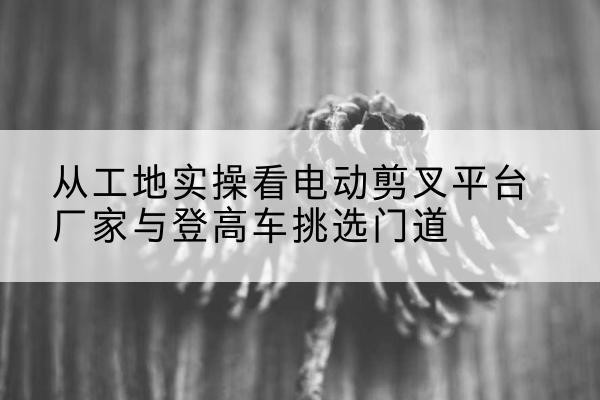 石棉电动剪叉升降平台厂家-从工地实操看电动剪叉平台厂家与登高车挑选门道