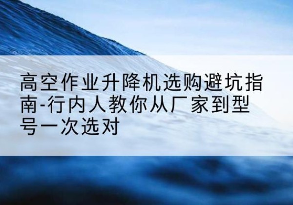 石棉升降平台厂家-高空作业升降机选购避坑指南-行内人教你从厂家到型号一次选对