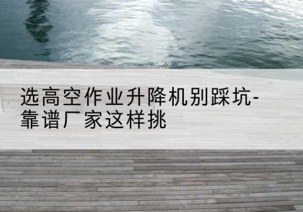 石棉剪叉式升降机厂家-选高空作业升降机别踩坑-靠谱厂家这样挑