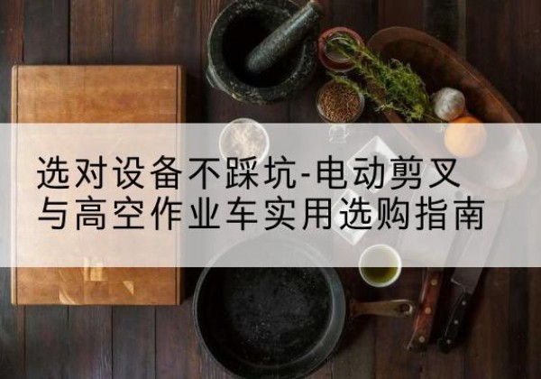 石棉电动剪叉升降平台怎么选-选对设备不踩坑-电动剪叉与高空作业车实用选购指南