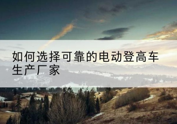石棉电动登高车厂家-如何选择可靠的电动登高车生产厂家