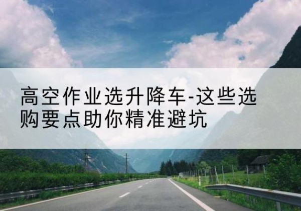 石棉升降车厂家-高空作业选升降车-这些选购要点助你*避坑