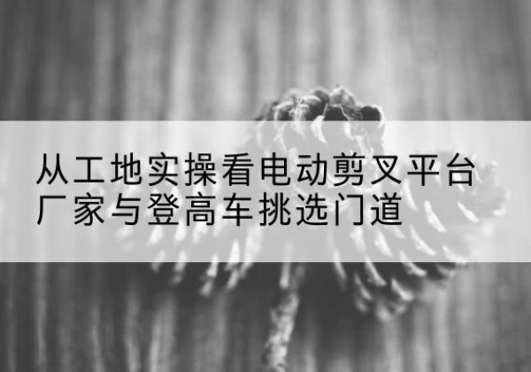 石棉电动剪叉升降平台厂家-从工地实操看电动剪叉平台厂家与登高车挑选门道
