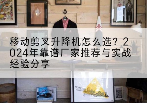 石棉升降平台厂家推荐-移动剪叉升降机怎么选？2024年靠谱厂家推荐与实战经验分享